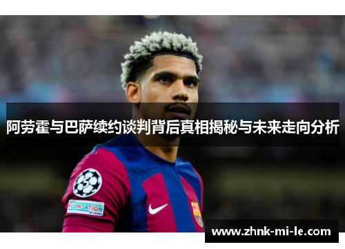 阿劳霍与巴萨续约谈判背后真相揭秘与未来走向分析