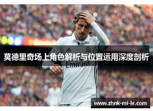 莫德里奇场上角色解析与位置运用深度剖析