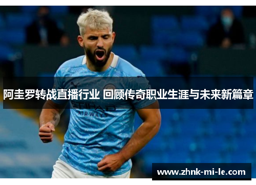 阿圭罗转战直播行业 回顾传奇职业生涯与未来新篇章