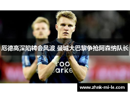 厄德高深陷转会风波 曼城大巴黎争抢阿森纳队长