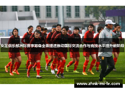 女足俱乐部洲际赛事筹备全面提速推动国际交流合作与竞技水平提升新阶段